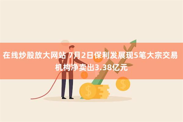 在线炒股放大网站 7月2日保利发展现5笔大宗交易 机构净卖出3.38亿元