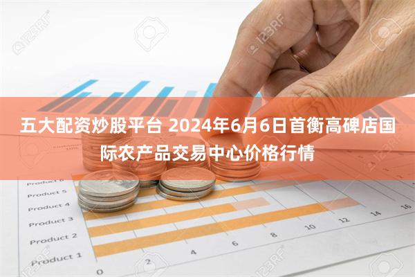 五大配资炒股平台 2024年6月6日首衡高碑店国际农产品交易中心价格行情