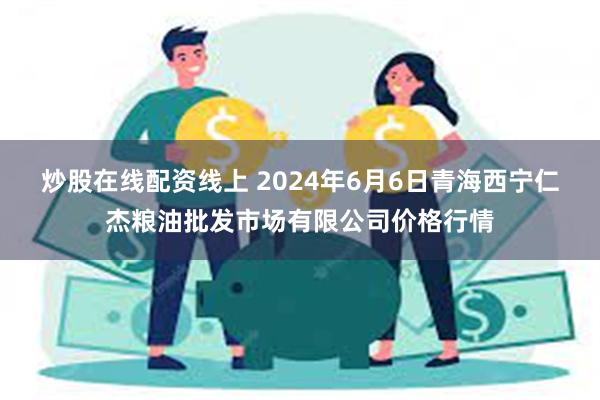 炒股在线配资线上 2024年6月6日青海西宁仁杰粮油批发市场有限公司价格行情