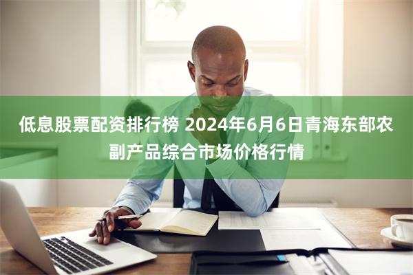 低息股票配资排行榜 2024年6月6日青海东部农副产品综合市场价格行情