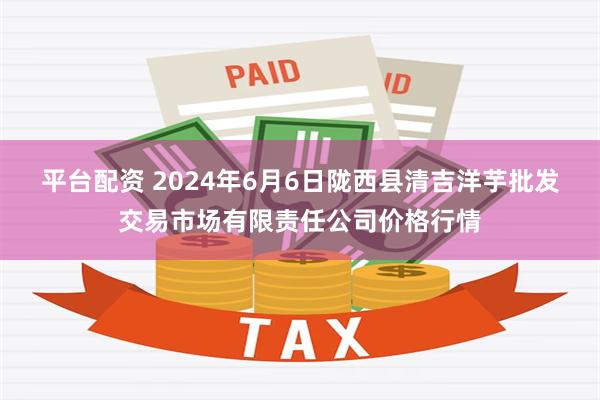 平台配资 2024年6月6日陇西县清吉洋芋批发交易市场有限责任公司价格行情