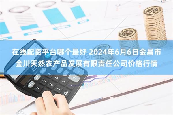 在线配资平台哪个最好 2024年6月6日金昌市金川天然农产品发展有限责任公司价格行情