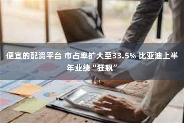 便宜的配资平台 市占率扩大至33.5% 比亚迪上半年业绩“狂飙”