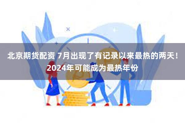 北京期货配资 7月出现了有记录以来最热的两天！2024年可能成为最热年份