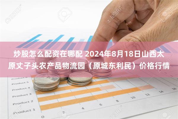 炒股怎么配资在哪配 2024年8月18日山西太原丈子头农产品物流园（原城东利民）价格行情