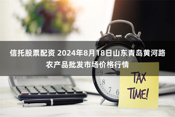 信托股票配资 2024年8月18日山东青岛黄河路农产品批发市场价格行情