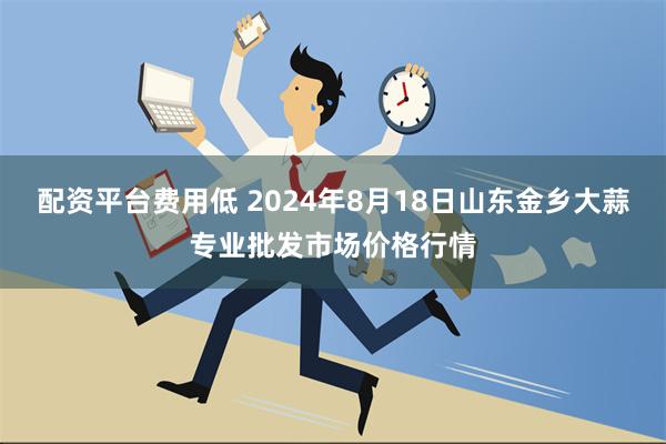 配资平台费用低 2024年8月18日山东金乡大蒜专业批发市场价格行情