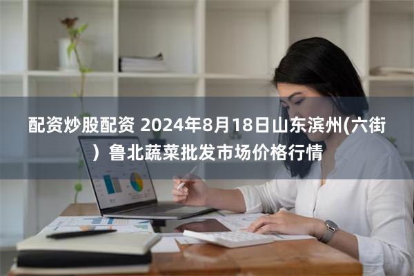 配资炒股配资 2024年8月18日山东滨州(六街）鲁北蔬菜批发市场价格行情