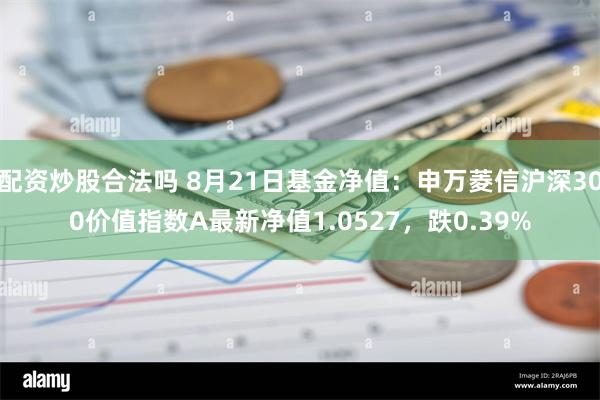 配资炒股合法吗 8月21日基金净值：申万菱信沪深300价值指数A最新净值1.0527，跌0.39%