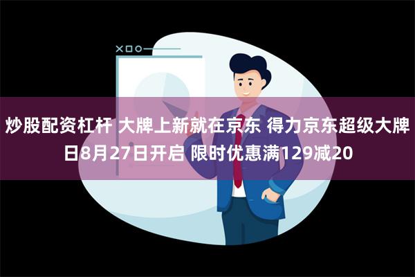 炒股配资杠杆 大牌上新就在京东 得力京东超级大牌日8月27日开启 限时优惠满129减20