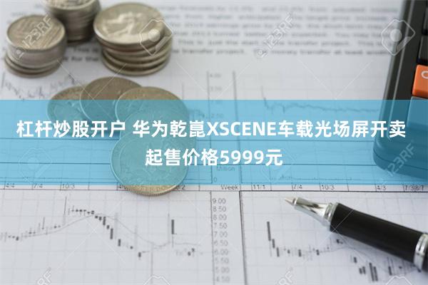 杠杆炒股开户 华为乾崑XSCENE车载光场屏开卖 起售价格5999元