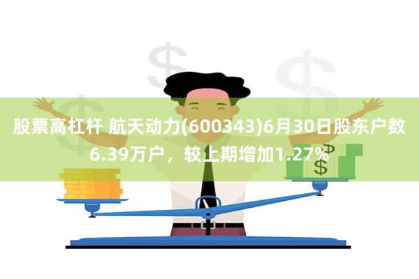 股票高杠杆 航天动力(600343)6月30日股东户数6.39万户，较上期增加1.27%