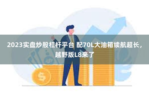 2023实盘炒股杠杆平台 配70L大油箱续航超长，越野版L8来了