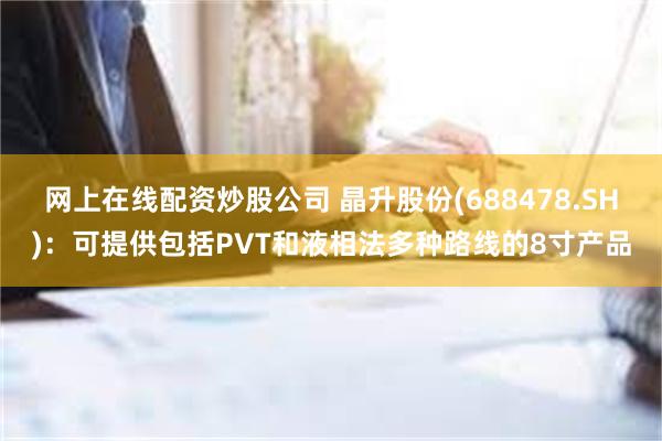 网上在线配资炒股公司 晶升股份(688478.SH)：可提供包括PVT和液相法多种路线的8寸产品