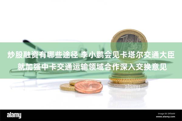 炒股融资有哪些途径 李小鹏会见卡塔尔交通大臣 就加强中卡交通运输领域合作深入交换意见