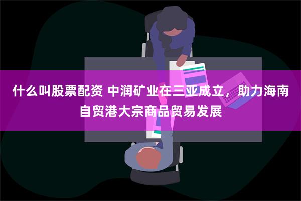 什么叫股票配资 中润矿业在三亚成立，助力海南自贸港大宗商品贸易发展