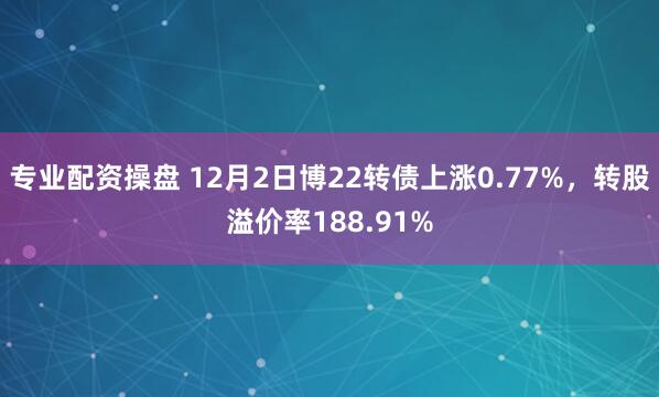 专业配资操盘 12月2日博22转债上涨0.77%，转股溢价率188.91%