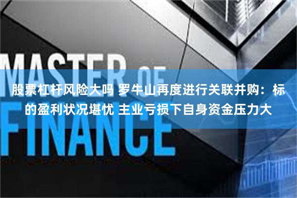 股票杠杆风险大吗 罗牛山再度进行关联并购：标的盈利状况堪忧 主业亏损下自身资金压力大