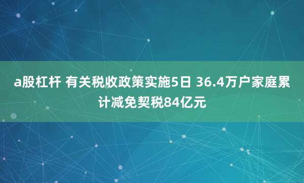 a股杠杆 有关税收政策实施5日 36.4万户家庭累计减免契税84亿元