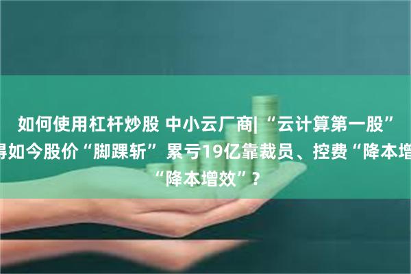 如何使用杠杆炒股 中小云厂商| “云计算第一股”优刻得如今股价“脚踝斩” 累亏19亿靠裁员、控费“降本增效”？