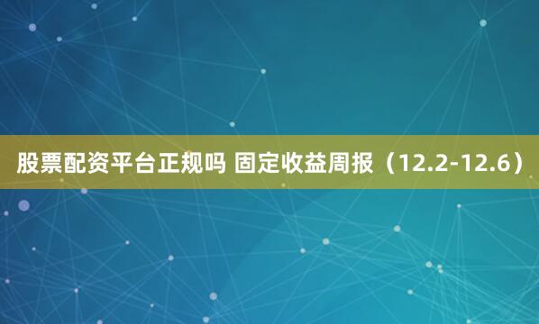 股票配资平台正规吗 固定收益周报（12.2-12.6）