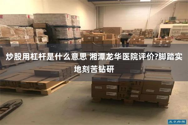 炒股用杠杆是什么意思 湘潭龙华医院评价?脚踏实地刻苦钻研