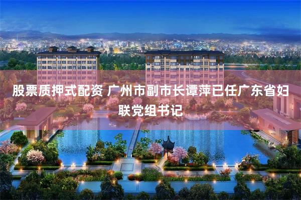 股票质押式配资 广州市副市长谭萍已任广东省妇联党组书记