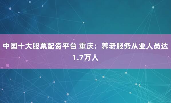 中国十大股票配资平台 重庆：养老服务从业人员达1.7万人