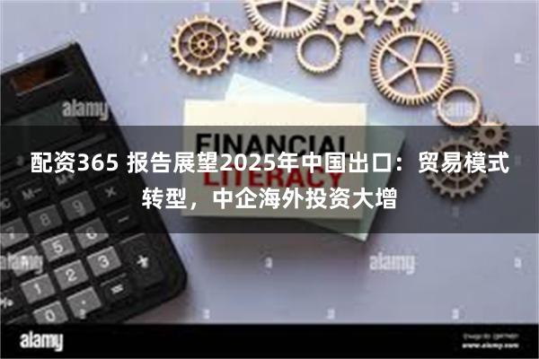 配资365 报告展望2025年中国出口：贸易模式转型，中企海外投资大增