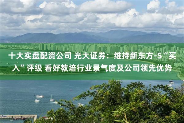 十大实盘配资公司 光大证券：维持新东方-S“买入”评级 看好教培行业景气度及公司领先优势