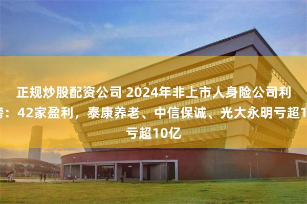 正规炒股配资公司 2024年非上市人身险公司利润榜：42家盈利，泰康养老、中信保诚、光大永明亏超10亿