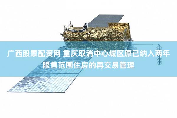 广西股票配资网 重庆取消中心城区原已纳入两年限售范围住房的再交易管理