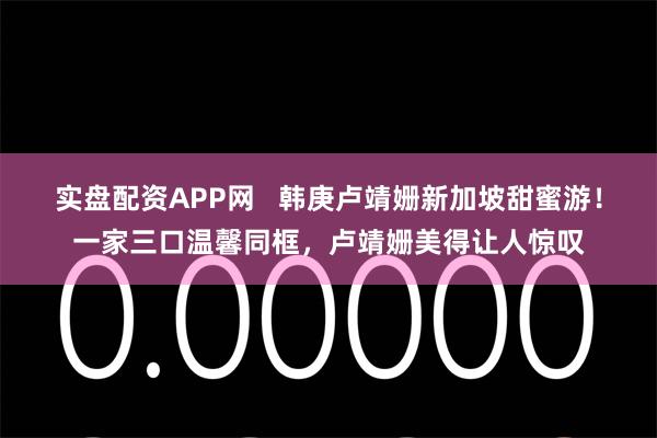 实盘配资APP网   韩庚卢靖姗新加坡甜蜜游！一家三口温馨同框，卢靖姗美得让人惊叹