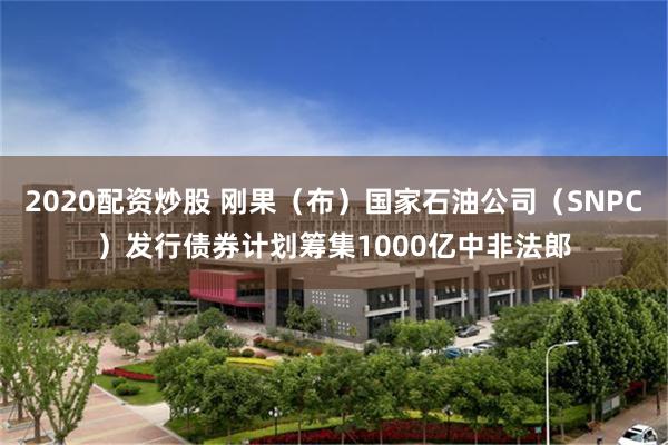 2020配资炒股 刚果（布）国家石油公司（SNPC）发行债券计划筹集1000亿中非法郎