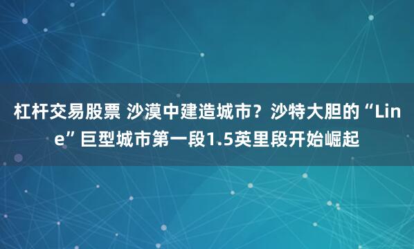 杠杆交易股票 沙漠中建造城市？沙特大胆的“Line”巨型城市第一段1.5英里段开始崛起