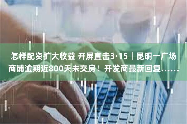 怎样配资扩大收益 开屏直击3·15｜昆明一广场商铺逾期近800天未交房！开发商最新回复……