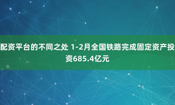 配资平台的不同之处 1-2月全国铁路完成固定资产投资685.4亿元