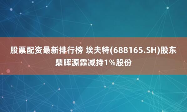 股票配资最新排行榜 埃夫特(688165.SH)股东鼎晖源霖减持1%股份